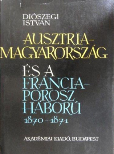 Könyv: Ausztria-Magyarország és a Francia-Porosz háború 1870-1871 (Diószegi István)