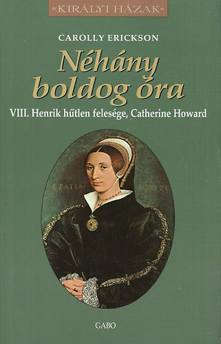 Carolly Erickson: Néhány boldog óra - VIII. Henrik hűtlen felesége, Catherine Howard (Királyi házak)