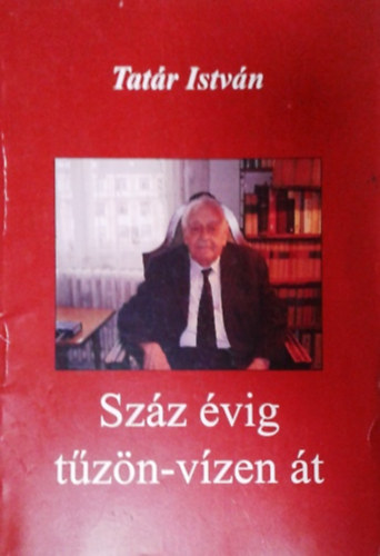 Tatár István: Száz évig tűzön-vízen át - Egy magyar túlélő huszadik százada