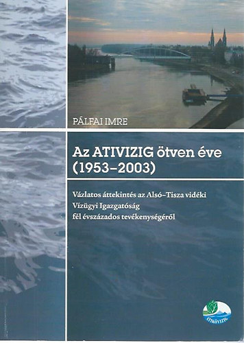 Pálfai Imre: Az ATIVIZIG ötven éve (1953-2003) - Vázlatos áttekintés az Alsó-Tisza vidéki Vízügyi Igazgatóság fél évszázados tevékenységéről