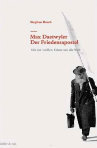 Stephan Bosch: Max Daetwyler - Der Friedensapostel: Mit der weissen Fahne um die Welt